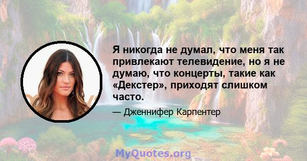 Я никогда не думал, что меня так привлекают телевидение, но я не думаю, что концерты, такие как «Декстер», приходят слишком часто.