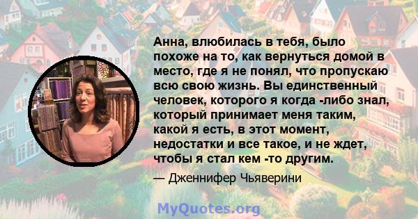 Анна, влюбилась в тебя, было похоже на то, как вернуться домой в место, где я не понял, что пропускаю всю свою жизнь. Вы единственный человек, которого я когда -либо знал, который принимает меня таким, какой я есть, в