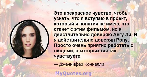 Это прекрасное чувство, чтобы узнать, что я вступаю в проект, который я понятия не имею, что станет с этим фильмом, но я действительно доверяю Ангу Ли. И я действительно доверял Рону. Просто очень приятно работать с