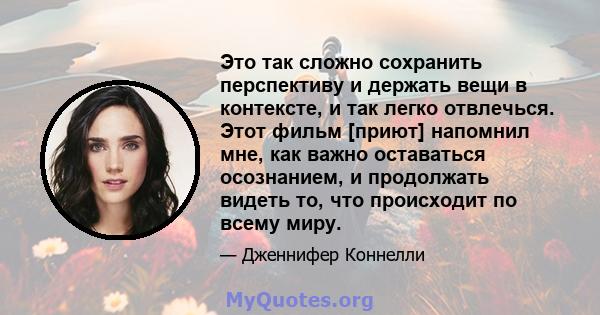 Это так сложно сохранить перспективу и держать вещи в контексте, и так легко отвлечься. Этот фильм [приют] напомнил мне, как важно оставаться осознанием, и продолжать видеть то, что происходит по всему миру.