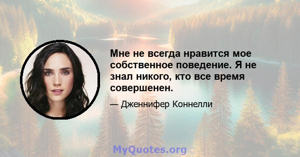 Мне не всегда нравится мое собственное поведение. Я не знал никого, кто все время совершенен.