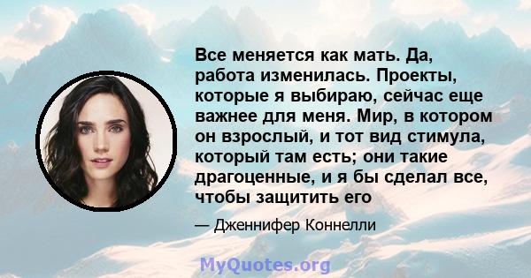 Все меняется как мать. Да, работа изменилась. Проекты, которые я выбираю, сейчас еще важнее для меня. Мир, в котором он взрослый, и тот вид стимула, который там есть; они такие драгоценные, и я бы сделал все, чтобы