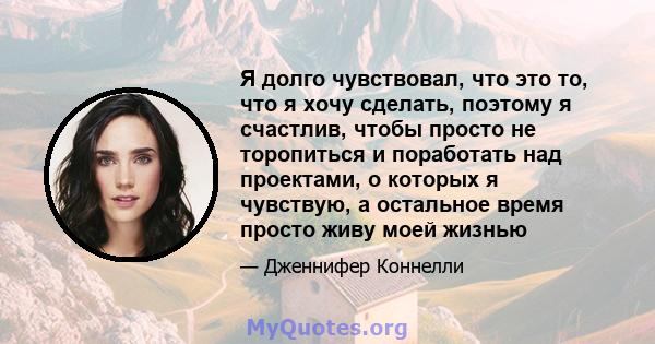 Я долго чувствовал, что это то, что я хочу сделать, поэтому я счастлив, чтобы просто не торопиться и поработать над проектами, о которых я чувствую, а остальное время просто живу моей жизнью