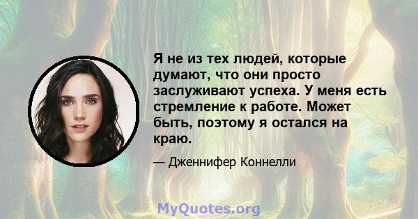 Я не из тех людей, которые думают, что они просто заслуживают успеха. У меня есть стремление к работе. Может быть, поэтому я остался на краю.