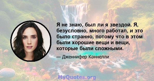 Я не знаю, был ли я звездой. Я, безусловно, много работал, и это было странно, потому что в этом были хорошие вещи и вещи, которые были сложными.