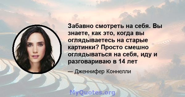 Забавно смотреть на себя. Вы знаете, как это, когда вы оглядываетесь на старые картинки? Просто смешно оглядываться на себя, иду и разговариваю в 14 лет