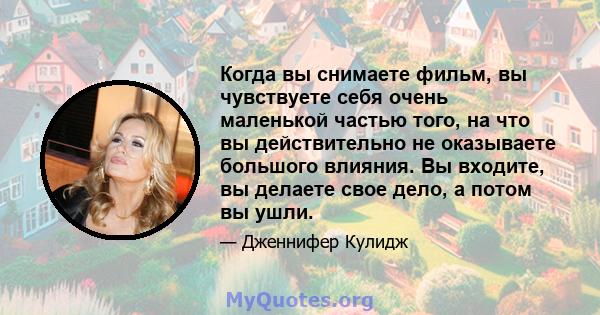 Когда вы снимаете фильм, вы чувствуете себя очень маленькой частью того, на что вы действительно не оказываете большого влияния. Вы входите, вы делаете свое дело, а потом вы ушли.