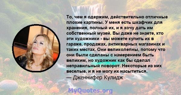 То, чем я одержим, действительно отличные плохие картины. У меня есть шкафчик для хранения, полный их, и я хочу дать им собственный музей. Вы даже не знаете, кто эти художники - вы можете купить их в гараже, продажах,