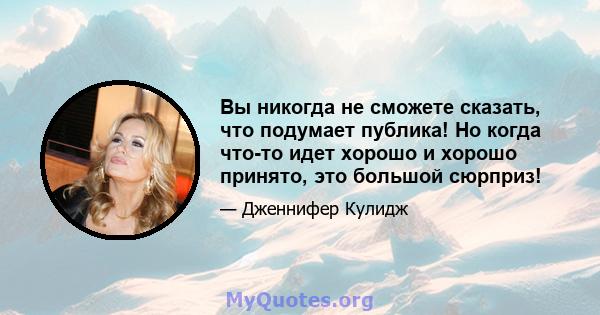 Вы никогда не сможете сказать, что подумает публика! Но когда что-то идет хорошо и хорошо принято, это большой сюрприз!