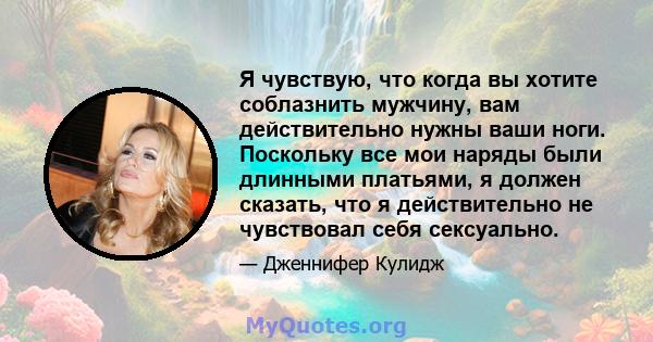 Я чувствую, что когда вы хотите соблазнить мужчину, вам действительно нужны ваши ноги. Поскольку все мои наряды были длинными платьями, я должен сказать, что я действительно не чувствовал себя сексуально.