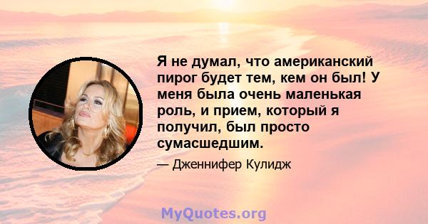 Я не думал, что американский пирог будет тем, кем он был! У меня была очень маленькая роль, и прием, который я получил, был просто сумасшедшим.