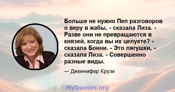 Больше не нужно Пеп разговоров о веру в жабы, - сказала Лиза. - Разве они не превращаются в князей, когда вы их целуете? - сказала Бонни. - Это лягушки, - сказала Лиза. - Совершенно разные виды.