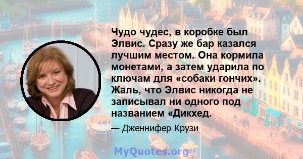 Чудо чудес, в коробке был Элвис. Сразу же бар казался лучшим местом. Она кормила монетами, а затем ударила по ключам для «собаки гончих». Жаль, что Элвис никогда не записывал ни одного под названием «Дикхед.