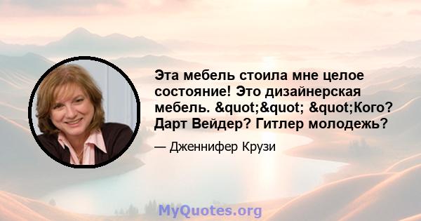 Эта мебель стоила мне целое состояние! Это дизайнерская мебель. "" "Кого? Дарт Вейдер? Гитлер молодежь?