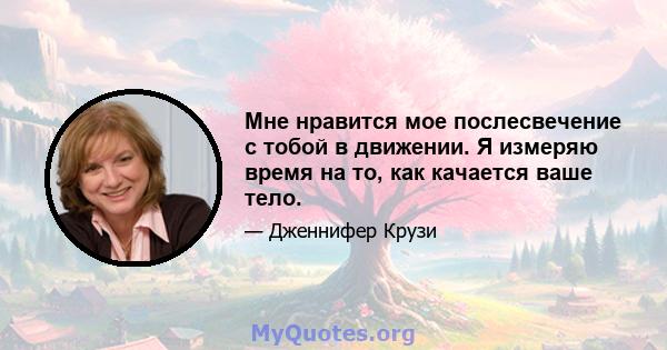 Мне нравится мое послесвечение с тобой в движении. Я измеряю время на то, как качается ваше тело.