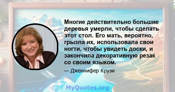 Многие действительно большие деревья умерли, чтобы сделать этот стол. Его мать, вероятно, грызла их, использовала свои ногти, чтобы увидеть доски, и закончила декоративную резак со своим языком.