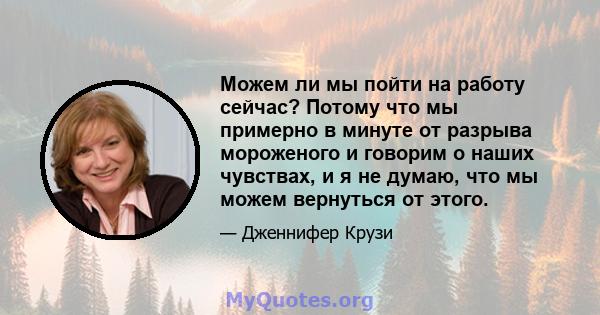 Можем ли мы пойти на работу сейчас? Потому что мы примерно в минуте от разрыва мороженого и говорим о наших чувствах, и я не думаю, что мы можем вернуться от этого.