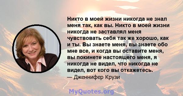 Никто в моей жизни никогда не знал меня так, как вы. Никто в моей жизни никогда не заставлял меня чувствовать себя так же хорошо, как и ты. Вы знаете меня, вы знаете обо мне все, и когда вы оставите меня, вы покинете