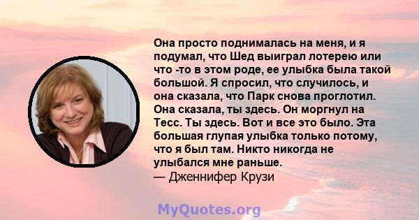 Она просто поднималась на меня, и я подумал, что Шед выиграл лотерею или что -то в этом роде, ее улыбка была такой большой. Я спросил, что случилось, и она сказала, что Парк снова проглотил. Она сказала, ты здесь. Он