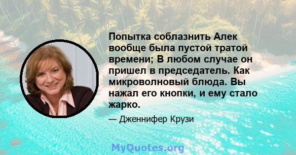 Попытка соблазнить Алек вообще была пустой тратой времени; В любом случае он пришел в председатель. Как микроволновый блюда. Вы нажал его кнопки, и ему стало жарко.