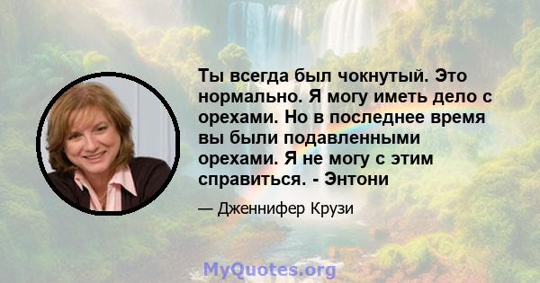 Ты всегда был чокнутый. Это нормально. Я могу иметь дело с орехами. Но в последнее время вы были подавленными орехами. Я не могу с этим справиться. - Энтони