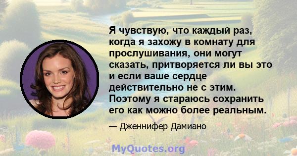 Я чувствую, что каждый раз, когда я захожу в комнату для прослушивания, они могут сказать, притворяется ли вы это и если ваше сердце действительно не с этим. Поэтому я стараюсь сохранить его как можно более реальным.