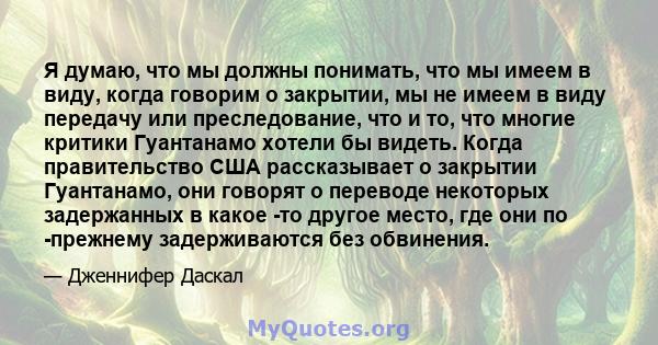 Я думаю, что мы должны понимать, что мы имеем в виду, когда говорим о закрытии, мы не имеем в виду передачу или преследование, что и то, что многие критики Гуантанамо хотели бы видеть. Когда правительство США