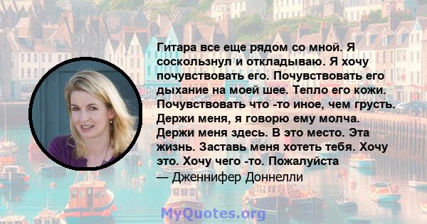 Гитара все еще рядом со мной. Я соскользнул и откладываю. Я хочу почувствовать его. Почувствовать его дыхание на моей шее. Тепло его кожи. Почувствовать что -то иное, чем грусть. Держи меня, я говорю ему молча. Держи