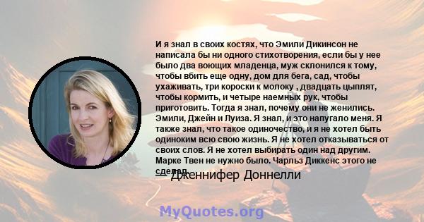 И я знал в своих костях, что Эмили Дикинсон не написала бы ни одного стихотворения, если бы у нее было два воющих младенца, муж склонился к тому, чтобы вбить еще одну, дом для бега, сад, чтобы ухаживать, три короски к