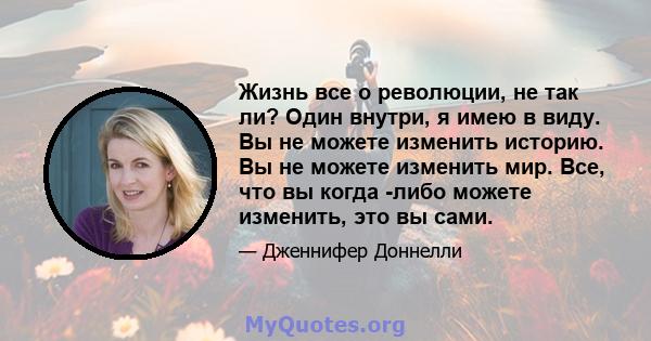 Жизнь все о революции, не так ли? Один внутри, я имею в виду. Вы не можете изменить историю. Вы не можете изменить мир. Все, что вы когда -либо можете изменить, это вы сами.