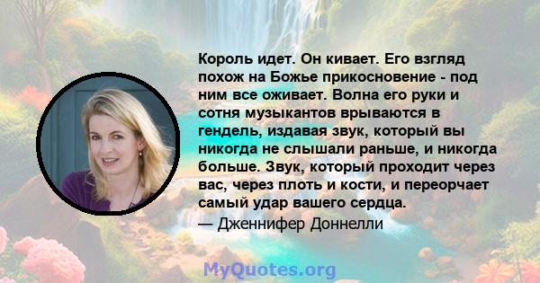 Король идет. Он кивает. Его взгляд похож на Божье прикосновение - под ним все оживает. Волна его руки и сотня музыкантов врываются в гендель, издавая звук, который вы никогда не слышали раньше, и никогда больше. Звук,