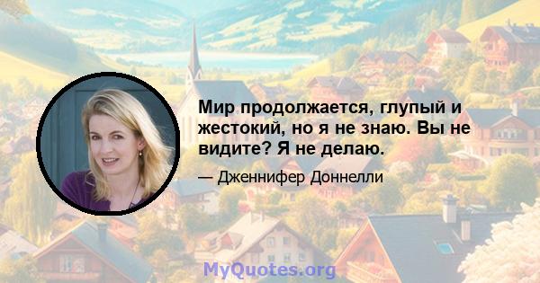 Мир продолжается, глупый и жестокий, но я не знаю. Вы не видите? Я не делаю.