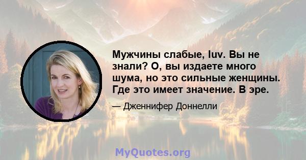 Мужчины слабые, luv. Вы не знали? О, вы издаете много шума, но это сильные женщины. Где это имеет значение. В эре.