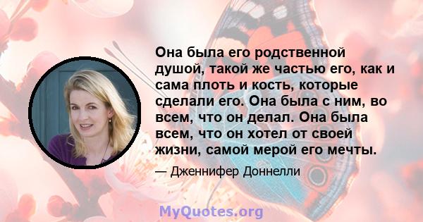 Она была его родственной душой, такой же частью его, как и сама плоть и кость, которые сделали его. Она была с ним, во всем, что он делал. Она была всем, что он хотел от своей жизни, самой мерой его мечты.