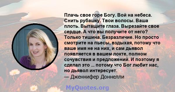 Плачь свое горе Богу. Вой на небеса. Снить рубашку. Твои волосы. Ваша плоть. Вытащите глаза. Вырезайте свое сердце. А что вы получите от него? Только тишина. Безразличие. Но просто смотрите на пьесы, вздыхая, потому что 