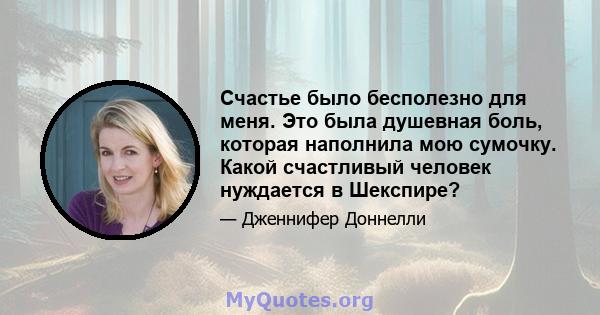 Счастье было бесполезно для меня. Это была душевная боль, которая наполнила мою сумочку. Какой счастливый человек нуждается в Шекспире?