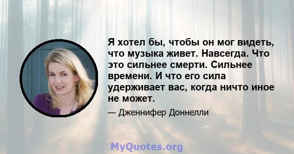 Я хотел бы, чтобы он мог видеть, что музыка живет. Навсегда. Что это сильнее смерти. Сильнее времени. И что его сила удерживает вас, когда ничто иное не может.