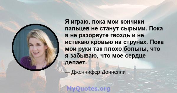 Я играю, пока мои кончики пальцев не станут сырыми. Пока я не разорвуте гвоздь и не истекаю кровью на струнах. Пока мои руки так плохо больны, что я забываю, что мое сердце делает.