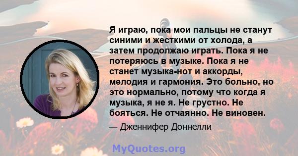 Я играю, пока мои пальцы не станут синими и жесткими от холода, а затем продолжаю играть. Пока я не потеряюсь в музыке. Пока я не станет музыка-нот и аккорды, мелодия и гармония. Это больно, но это нормально, потому что 