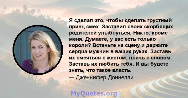 Я сделал это, чтобы сделать грустный принц смех. Заставил своих скорбящих родителей улыбнуться. Никто, кроме меня. Думаете, у вас есть только короли? Встаньте на сцену и держите сердца мужчин в ваших руках. Заставь их