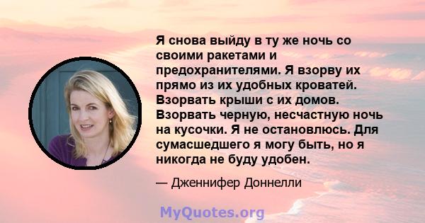 Я снова выйду в ту же ночь со своими ракетами и предохранителями. Я взорву их прямо из их удобных кроватей. Взорвать крыши с их домов. Взорвать черную, несчастную ночь на кусочки. Я не остановлюсь. Для сумасшедшего я