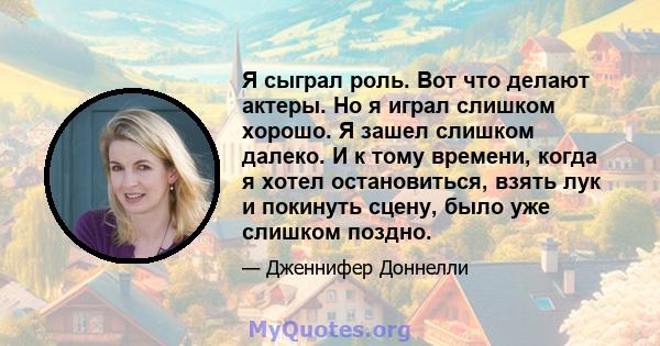 Я сыграл роль. Вот что делают актеры. Но я играл слишком хорошо. Я зашел слишком далеко. И к тому времени, когда я хотел остановиться, взять лук и покинуть сцену, было уже слишком поздно.