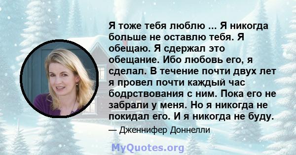 Я тоже тебя люблю ... Я никогда больше не оставлю тебя. Я обещаю. Я сдержал это обещание. Ибо любовь его, я сделал. В течение почти двух лет я провел почти каждый час бодрствования с ним. Пока его не забрали у меня. Но