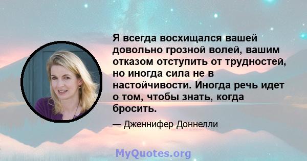 Я всегда восхищался вашей довольно грозной волей, вашим отказом отступить от трудностей, но иногда сила не в настойчивости. Иногда речь идет о том, чтобы знать, когда бросить.