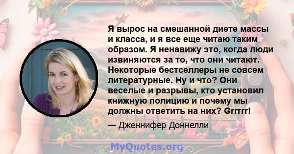 Я вырос на смешанной диете массы и класса, и я все еще читаю таким образом. Я ненавижу это, когда люди извиняются за то, что они читают. Некоторые бестселлеры не совсем литературные. Ну и что? Они веселые и разрывы, кто 