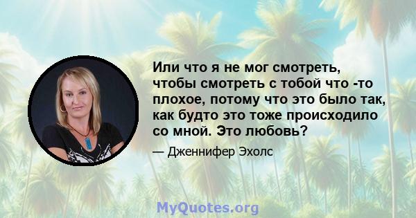 Или что я не мог смотреть, чтобы смотреть с тобой что -то плохое, потому что это было так, как будто это тоже происходило со мной. Это любовь?