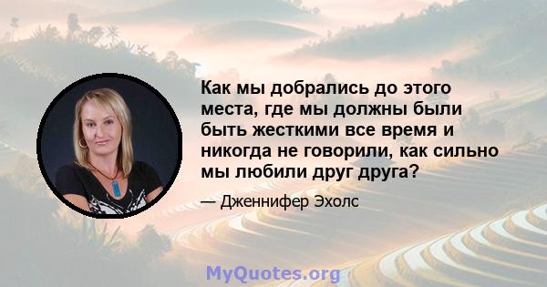 Как мы добрались до этого места, где мы должны были быть жесткими все время и никогда не говорили, как сильно мы любили друг друга?