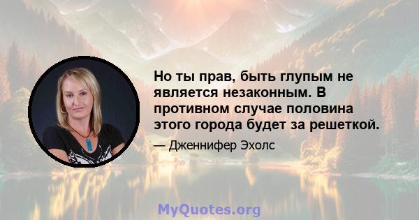 Но ты прав, быть глупым не является незаконным. В противном случае половина этого города будет за решеткой.