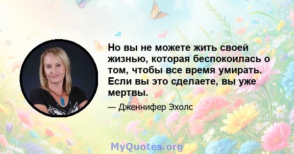 Но вы не можете жить своей жизнью, которая беспокоилась о том, чтобы все время умирать. Если вы это сделаете, вы уже мертвы.