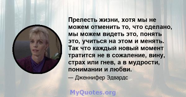 Прелесть жизни, хотя мы не можем отменить то, что сделано, мы можем видеть это, понять это, учиться на этом и менять. Так что каждый новый момент тратится не в сожаление, вину, страх или гнев, а в мудрости, понимании и